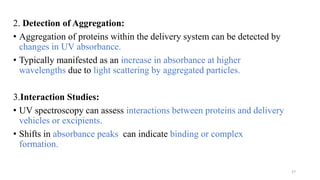 2. Detection of Aggregation:
• Aggregation of proteins within the delivery system can be detected by
changes in UV absorbance.
• Typically manifested as an increase in absorbance at higher
wavelengths due to light scattering by aggregated particles.
3.Interaction Studies:
• UV spectroscopy can assess interactions between proteins and delivery
vehicles or excipients.
• Shifts in absorbance peaks can indicate binding or complex
formation.
27
 