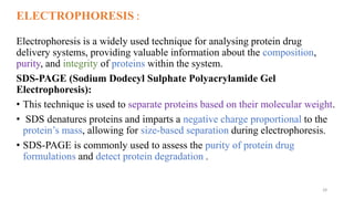 ELECTROPHORESIS :
Electrophoresis is a widely used technique for analysing protein drug
delivery systems, providing valuable information about the composition,
purity, and integrity of proteins within the system.
SDS-PAGE (Sodium Dodecyl Sulphate Polyacrylamide Gel
Electrophoresis):
• This technique is used to separate proteins based on their molecular weight.
• SDS denatures proteins and imparts a negative charge proportional to the
protein’s mass, allowing for size-based separation during electrophoresis.
• SDS-PAGE is commonly used to assess the purity of protein drug
formulations and detect protein degradation .
28
 