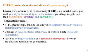 FTIR(Fourier-transform infrared spectroscopy) :
Fourier-transform infrared spectroscopy (FTIR) is a powerful technique
used to analyze protein drug delivery systems, providing insights into
their composition, structure, and interactions.
Interaction studies:
• FTIR spectroscopy enables the study of interactions between proteins
and drug carriers or excipients.
• Changes in peak positions, intensities, or shifts indicate molecular
interactions.
• Such as hydrogen bonding or electrostatic interactions, between
proteins and formulation components.
29
 