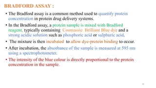 BRADFORD ASSAY :
• The Bradford assay is a common method used to quantify protein
concentration in protein drug delivery systems.
• In the Bradford assay, a protein sample is mixed with Bradford
reagent, typically containing Coomassie Brilliant Blue dye and a
strong acidic solution such as phosphoric acid or sulphuric acid.
• The mixture is then incubated to allow dye-protein binding to occur.
• After incubation, the absorbance of the sample is measured at 595 nm
using a spectrophotometer.
• The intensity of the blue colour is directly proportional to the protein
concentration in the sample.
30
 