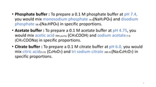 • Phosphate buffer : To prepare a 0.1 M phosphate buffer at pH 7.4,
you would mix monosodium phosphate 34.0(NaH2PO4) and disodium
phosphate 58.4(Na2HPO4) in specific proportions.
• Acetate buffer : To prepare a 0.1 M acetate buffer at pH 4.75, you
would mix acetic acid 99% purity (CH3COOH) and sodium acetate27.6
(CH3 COONa) in specific proportions.
• Citrate buffer : To prepare a 0.1 M citrate buffer at pH 6.0, you would
mix citric acid21.01 (C6H8O7) and tri sodium citrate 289.41(Na3C6H5O7) in
specific proportions.
9
 