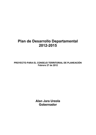Plan de Desarrollo Departamental
             2012-2015



PROYECTO PARA EL CONSEJO TERRITORIAL DE PLANEACIÓN
                  Febrero 27 de 2012




               Alan Jara Urzola
                 Gobernador
 