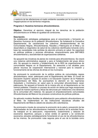 DEPARTAMENTO                 Proyecto de Plan de Desarrollo Departamental
      DEL META
      NIT. 892.000.148-8                            2012-2015
_______________________________________________________________________________
y veeduría de las afectaciones al medio ambiente causadas por la incursión de los
megaproyectos en los territorios indígenas.

Programa 3. Nuestros hermanos afrocolombianos.

Objetivo: Garantizar el ejercicio integral de los derechos de la población
afrocolombiana en el Meta en igualdad de condiciones.

Descripción.
Se establecerán estrategias pedagógicas para el conocimiento y formación en
Derechos Humanos de la población afrocolombiana. Se fortalecerá la Consultiva
Departamental. Se caracterizará los colectivos afrodescendientes de las
Comunidades Negras, Afrocolombianas, Raizales y Palenquera en el Meta y se
desarrollará un diagnóstico de salud de los colectivos identificados tomando como
base las necesidades más sentidas de atención primaria en salud. Se capacitará
en políticas públicas y acciones afirmativas, emprendimiento para MIPYMES
afrocolombianos y asociatividad de organizaciones solidarias.

Se apoyarán las iniciativas de planes de vivienda para afrocolombianos. Se creará
una instancia administrativa especial y para el fortalecimiento del grupo étnico
afro. Se apoyará la creación y fortalecimiento de la RED de organizaciones de
comunidades Negras en el Departamento. Se asesorará a los alcaldes para
jalonar recursos de cooperación Internacional y nacional para la creación y
funcionamiento de las oficinas de etnias en los municipios.

Se promoverá la construcción de la política pública de comunidades negras
afrocolombiana, raizal, palenquera para el Departamento del Meta. El Fondo de
Educación Superior apoyará el acceso a la Educación Superior de la Población
afrocolombiana del Meta. Se acompañará la atención en los regímenes
Subsidiado y Contributivo en salud para la comunidad afrocolombiana raizal,
palenquera. Se apoyará el fomento de la música afro en el departamento en los
centros poblados. Creación un proceso de acción sin daños que haga recepciones
y evalué de manera oportuna y eficaz las denuncias por violaciones a los derechos
de la comunidad afro metense. Se apoyará el empoderaramiento comunidades
Afrocolombianas del Meta en los procesos constructivos de políticas públicas.

Se aplicarán modelos flexibles de alfabetización para población afrocolombiana en
el Meta. Se implementará en las instituciones educativas oficiales del
Departamento del Meta la cátedra de estudios afro colombianos.

Se promoverá a través de convenios la promoción de la salud y prevención de las
enfermedades de los afrocolombianos mediante la práctica de la actividad física.
Se trabajará en la adecuación, mejoramiento, sostenimiento y dotación de
escenarios deportivos, parques y zonas verdes en general y se construirán
escenarios ubicados estratégicamente fomentando el uso de los afrocolombianos
de los mismos. Se promoverán rutas seguras para el uso de la bicicleta como

                                      100
 