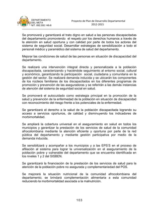 DEPARTAMENTO                 Proyecto de Plan de Desarrollo Departamental
      DEL META
      NIT. 892.000.148-8                            2012-2015
_______________________________________________________________________________

Se promoverá y garantizará el trato digno en salud a las personas discapacitadas
del departamento promoviendo el respeto por los derechos humanos a través de
la atención en salud oportuna y con calidad por parte de todos los actores del
sistema de seguridad social. Desarrollar estrategias de sensibilización a todo el
personal médico y paramédico del sistema de salud del departamento.

Mejorar las condiciones de salud de las personas en situación de discapacidad del
departamento.

Se realizará una intervención integral directa y personalizada a la población
discapacitada, caracterizando y haciéndole seguimiento al entorno social, cultural
y económico, garantizando la participación social, ciudadana y comunitaria en la
gestión del sector. Se realizará demanda inducida y se ubicarán los componentes
de los núcleos familiares de los discapacitados en los diferentes programas de
promoción y prevención de las aseguradoras y se referirán a las demás instancias
de atención del sistema de seguridad social en salud.

Se promoverá el autocuidado como estrategia principal en la promoción de la
salud y prevención de la enfermedad de la población en situación de discapacidad
con reconocimiento del riesgo frente a los potenciales de la enfermedad.

Se garantizará el derecho a la salud de la población discapacitada logrando su
acceso a servicios oportunos, de calidad y disminuyendo los indicadores de
morbimortalidad.

Se ampliará la cobertura universal en el aseguramiento en salud en todos los
municipios y garantizar la prestación de los servicios de salud de la comunidad
afrocolombiana mediante la atención eficiente y oportuna por parte de la red
pública del departamento y mediante gestión participativa por medio de la
demanda inducida.

Se sensibilizará y acompañar a los municipios y a las EPS’S en el proceso de
afiliación al sistema para lograr la universalización en el aseguramiento de la
población pobre y vulnerable del departamento que se encuentra identificada en
los niveles 1 y 2 del SISBEN.

Se garantizará la financiación de la prestación de los servicios de salud para la
atención de la población pobre no asegurada y complementariedad del POS.

Se mejorará la situación nutricional de la comunidad afrocolombiana del
departamento; se brindará complementación alimentaria a esta comunidad
reduciendo la morbimortalidad asociada a la malnutrición.




                                      103
 