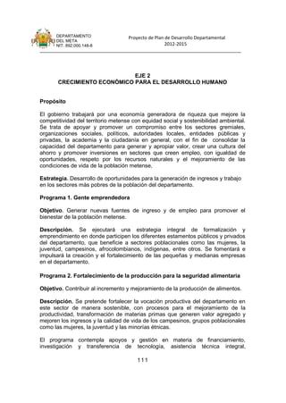 DEPARTAMENTO                 Proyecto de Plan de Desarrollo Departamental
      DEL META
      NIT. 892.000.148-8                            2012-2015
_______________________________________________________________________________




                             EJE 2
       CRECIMIENTO ECONÓMICO PARA EL DESARROLLO HUMANO


Propósito

El gobierno trabajará por una economía generadora de riqueza que mejore la
competitividad del territorio metense con equidad social y sostenibilidad ambiental.
Se trata de apoyar y promover un compromiso entre los sectores gremiales,
organizaciones sociales, políticos, autoridades locales, entidades públicas y
privadas, la academia y la ciudadanía en general, con el fin de consolidar la
capacidad del departamento para generar y apropiar valor, crear una cultura del
ahorro y promover inversiones en sectores que creen empleo, con igualdad de
oportunidades, respeto por los recursos naturales y el mejoramiento de las
condiciones de vida de la población metense.

Estrategia. Desarrollo de oportunidades para la generación de ingresos y trabajo
en los sectores más pobres de la población del departamento.

Programa 1. Gente emprendedora

Objetivo. Generar nuevas fuentes de ingreso y de empleo para promover el
bienestar de la población metense.

Descripción. Se ejecutará una estrategia integral de formalización y
emprendimiento en donde participen los diferentes estamentos públicos y privados
del departamento, que beneficie a sectores poblacionales como las mujeres, la
juventud, campesinos, afrocolombianos, indígenas, entre otros. Se fomentará e
impulsará la creación y el fortalecimiento de las pequeñas y medianas empresas
en el departamento.

Programa 2. Fortalecimiento de la producción para la seguridad alimentaria

Objetivo. Contribuir al incremento y mejoramiento de la producción de alimentos.

Descripción. Se pretende fortalecer la vocación productiva del departamento en
este sector de manera sostenible, con procesos para el mejoramiento de la
productividad, transformación de materias primas que generen valor agregado y
mejoren los ingresos y la calidad de vida de los campesinos, grupos poblacionales
como las mujeres, la juventud y las minorías étnicas.

El programa contempla apoyos y gestión en materia de financiamiento,
investigación y transferencia de tecnología, asistencia técnica integral,

                                       111
 