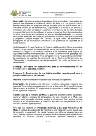 DEPARTAMENTO                 Proyecto de Plan de Desarrollo Departamental
      DEL META
      NIT. 892.000.148-8                            2012-2015
_______________________________________________________________________________

Descripción. Se integrarán los entes públicos departamentales y municipales, los
gremios, las empresas vinculadas al turismo del Meta con una agenda única y
gestión coordinada. El programa incluye acciones para la formalización de la
actividad turística en el departamento, seguimiento y asesoría a las empresas
vinculadas al sector, divulgación nacional e internacional de la oferta turística,
incorporar las herramientas virtuales al sector, mejoramiento de la infraestructura
turística, capacitación y formación de los agentes vinculados al sector con enfoque
empresarial de clúster, se fortalecerá y promoverá el turismo rural y el etnoturismo
y programa Colegios Amigos del Turismo. De igual forma, se fomentará el
bilingüismo en las instituciones educativas y se gestionará la seguridad en el
sector turístico.

Se fortalecerá el Consejo Regional de Turismo y el Observatorio Departamental de
Turismo; se promoverá la integración del sector con otros departamentos de la
Orinoquia y Bogotá y se ofrecerá asesoría a los municipios para mejorar su
capacidad en el desarrollo del sector. Así mismo, se emprenderán gestiones para
la creación de una Corporación mixta para promover la imagen del departamento y
la organización de eventos, la construcción de un Centro de Convenciones en
Villavicencio, como elementos para la consolidación del clúster de turismo en el
departamento.

Estrategia. Desarrollo de oportunidades para el aprovechamiento de los
beneficios de la actividad petrolera

Programa 1. Construcción de una institucionalidad departamental para la
gestión en la industria del petróleo.

Objetivo. Incrementar los beneficios sociales de la actividad petrolera.

Descripción. Se articularán los intereses y políticas regionales, mediante una
instancia Técnico–Administrativa que sirva de enlace entre Empresas Petroleras,
Departamento y Alcaldías. El programa se implementará a través de la ejecución
de los siguientes proyectos:

Construcción de la refinería del Meta. El gobierno departamental ha establecido
como un objetivo prioritario la construcción de una refinería en el Meta para
generar valor agregado, disminuir precios al consumidor final, generar empleo
estructural en el departamento y dinamizar los sectores complementarios a la
industria petrolera y petroquímica.

Creación del Instituto de Petróleos, Minerales y Energías Alternativas del
Meta. El Instituto Departamental del Petróleo es una institución que se creará para
la formación y capacitación de capital humano, con el fin de generar oferta de
mano de obra calificada pertinente y mejorar así el empleo regional en la industria
petrolera. El instituto ofrecerá capacitación mediante convenios inter-

                                        116
 