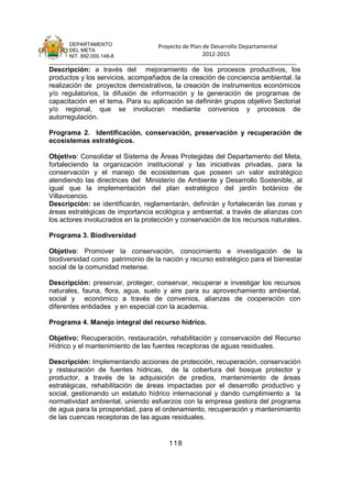 DEPARTAMENTO                 Proyecto de Plan de Desarrollo Departamental
      DEL META
      NIT. 892.000.148-8                            2012-2015
_______________________________________________________________________________
Descripción: a través del mejoramiento de los procesos productivos, los
productos y los servicios, acompañados de la creación de conciencia ambiental, la
realización de proyectos demostrativos, la creación de instrumentos económicos
y/o regulatorios, la difusión de información y la generación de programas de
capacitación en el tema. Para su aplicación se definirán grupos objetivo Sectorial
y/o regional, que se involucran mediante convenios y procesos de
autorregulación.

Programa 2. Identificación, conservación, preservación y recuperación de
ecosistemas estratégicos.

Objetivo: Consolidar el Sistema de Áreas Protegidas del Departamento del Meta,
fortaleciendo la organización institucional y las iniciativas privadas, para la
conservación y el manejo de ecosistemas que poseen un valor estratégico
atendiendo las directrices del Ministerio de Ambiente y Desarrollo Sostenible, al
igual que la implementación del plan estratégico del jardín botánico de
Villavicencio.
Descripción: se identificarán, reglamentarán, definirán y fortalecerán las zonas y
áreas estratégicas de importancia ecológica y ambiental, a través de alianzas con
los actores involucrados en la protección y conservación de los recursos naturales.

Programa 3. Biodiversidad

Objetivo: Promover la conservación, conocimiento e investigación de la
biodiversidad como patrimonio de la nación y recurso estratégico para el bienestar
social de la comunidad metense.

Descripción: preservar, proteger, conservar, recuperar e investigar los recursos
naturales, fauna, flora, agua, suelo y aire para su aprovechamiento ambiental,
social y económico a través de convenios, alianzas de cooperación con
diferentes entidades y en especial con la academia.

Programa 4. Manejo integral del recurso hídrico.

Objetivo: Recuperación, restauración, rehabilitación y conservación del Recurso
Hídrico y el mantenimiento de las fuentes receptoras de aguas residuales.

Descripción: Implementando acciones de protección, recuperación, conservación
y restauración de fuentes hídricas, de la cobertura del bosque protector y
productor, a través de la adquisición de predios, mantenimiento de áreas
estratégicas, rehabilitación de áreas impactadas por el desarrollo productivo y
social, gestionando un estatuto hídrico internacional y dando cumplimiento a la
normatividad ambiental, uniendo esfuerzos con la empresa gestora del programa
de agua para la prosperidad, para el ordenamiento, recuperación y mantenimiento
de las cuencas receptoras de las aguas residuales.


                                       118
 
