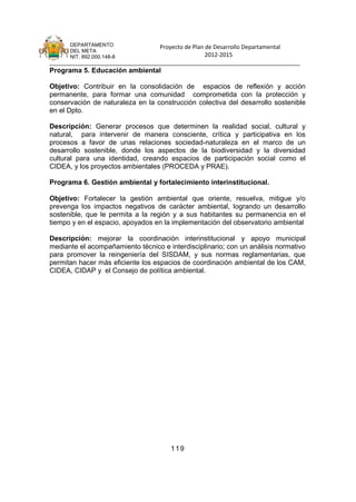 DEPARTAMENTO                 Proyecto de Plan de Desarrollo Departamental
      DEL META
      NIT. 892.000.148-8                            2012-2015
_______________________________________________________________________________
Programa 5. Educación ambiental

Objetivo: Contribuir en la consolidación de espacios de reflexión y acción
permanente, para formar una comunidad comprometida con la protección y
conservación de naturaleza en la construcción colectiva del desarrollo sostenible
en el Dpto.

Descripción: Generar procesos que determinen la realidad social, cultural y
natural, para intervenir de manera consciente, crítica y participativa en los
procesos a favor de unas relaciones sociedad-naturaleza en el marco de un
desarrollo sostenible, donde los aspectos de la biodiversidad y la diversidad
cultural para una identidad, creando espacios de participación social como el
CIDEA, y los proyectos ambientales (PROCEDA y PRAE).

Programa 6. Gestión ambiental y fortalecimiento interinstitucional.

Objetivo: Fortalecer la gestión ambiental que oriente, resuelva, mitigue y/o
prevenga los impactos negativos de carácter ambiental, logrando un desarrollo
sostenible, que le permita a la región y a sus habitantes su permanencia en el
tiempo y en el espacio, apoyados en la implementación del observatorio ambiental

Descripción: mejorar la coordinación interinstitucional y apoyo municipal
mediante el acompañamiento técnico e interdisciplinario; con un análisis normativo
para promover la reingeniería del SISDAM, y sus normas reglamentarias, que
permitan hacer más eficiente los espacios de coordinación ambiental de los CAM,
CIDEA, CIDAP y el Consejo de política ambiental.




                                      119
 