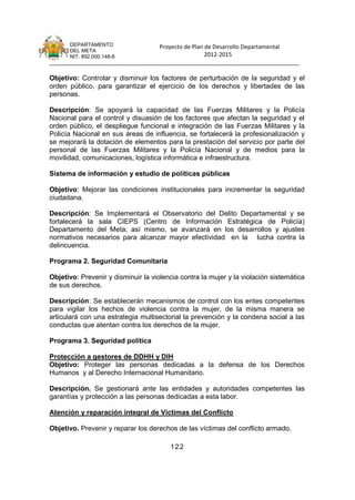 DEPARTAMENTO                 Proyecto de Plan de Desarrollo Departamental
      DEL META
      NIT. 892.000.148-8                            2012-2015
_______________________________________________________________________________

Objetivo: Controlar y disminuir los factores de perturbación de la seguridad y el
orden público, para garantizar el ejercicio de los derechos y libertades de las
personas.

Descripción: Se apoyará la capacidad de las Fuerzas Militares y la Policía
Nacional para el control y disuasión de los factores que afectan la seguridad y el
orden público, el despliegue funcional e integración de las Fuerzas Militares y la
Policía Nacional en sus áreas de influencia, se fortalecerá la profesionalización y
se mejorará la dotación de elementos para la prestación del servicio por parte del
personal de las Fuerzas Militares y la Policía Nacional y de medios para la
movilidad, comunicaciones, logística informática e infraestructura.

Sistema de información y estudio de políticas públicas

Objetivo: Mejorar las condiciones institucionales para incrementar la seguridad
ciudadana.

Descripción: Se Implementará el Observatorio del Delito Departamental y se
fortalecerá la sala CIEPS (Centro de Información Estratégica de Policía)
Departamento del Meta; así mismo, se avanzará en los desarrollos y ajustes
normativos necesarios para alcanzar mayor efectividad en la lucha contra la
delincuencia.

Programa 2. Seguridad Comunitaria

Objetivo: Prevenir y disminuir la violencia contra la mujer y la violación sistemática
de sus derechos.

Descripción: Se establecerán mecanismos de control con los entes competentes
para vigilar los hechos de violencia contra la mujer, de la misma manera se
articulará con una estrategia multisectorial la prevención y la condena social a las
conductas que atentan contra los derechos de la mujer.

Programa 3. Seguridad política

Protección a gestores de DDHH y DIH
Objetivo: Proteger las personas dedicadas a la defensa de los Derechos
Humanos y al Derecho Internacional Humanitario.

Descripción. Se gestionará ante las entidades y autoridades competentes las
garantías y protección a las personas dedicadas a esta labor.

Atención y reparación integral de Víctimas del Conflicto

Objetivo. Prevenir y reparar los derechos de las víctimas del conflicto armado.

                                        122
 