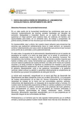 DEPARTAMENTO                 Proyecto de Plan de Desarrollo Departamental
      DEL META
      NIT. 892.000.148-8                            2012-2015
_______________________________________________________________________________


1. HACIA UNA NUEVA VISIÓN DE DESARROLLO: LINEAMIENTOS
   SOCIALES PARA EL DEPARTAMENTO DEL META


Derechos Humanos: Una prioridad transversal.

Es un viejo sueño de la humanidad transformar las condiciones para que se
reduzcan sustancialmente las brechas sociales heredadas por décadas de
exclusión, desigualdad e inequidad. Bueno, es un sueño de aquellos que
queremos un mejor porvenir para nuestros hijos, sin violencia, sin hambre, con
oportunidades para todos, en un ambiente sano, de trabajo y prosperidad, de
justicia social y amable con los recursos que nos brinda nuestra rica naturaleza.

Es imprescindible, aquí y ahora, dar nuestro mayor esfuerzo para encaminar las
acciones que realizamos cotidianamente hacia un mejor porvenir, es necesario
construir colectivamente una nueva visión de desarrollo que priorice el ser humano
como centro de su actividad y como potencial esencial.

En este orden, la apuesta de la administración departamental es por el cambio de
paradigma en cuanto a la visión de largo plazo, en lo social, lo económico, lo
ambiental, encaminado hacia el disfrute libre de los derechos humanos. No
concebimos a los hombres, mujeres, niños y niñas, jóvenes y adultos mayores que
habitan el Meta como meras herramientas que sustentan las frías cifras que se
conocen sobre la población de nuestro territorio; son ellos el fin mismo de nuestras
acciones y la tarea consiste en dignificar su existencia sin importar a qué grupo
poblacional específico pertenezcan; de esta manera creemos profundamente que
el gobierno departamental, junto a los gobiernos municipales y el gobierno
nacional, deben enfocar su gestión a garantizar efectivamente el cumplimiento de
los derechos que poseen los pobladores de este gran terruño.

Lo social será revalorado, resignificado en el marco del Plan de Desarrollo del
Departamento del Meta trabajando juntos por el Meta (2012-2015), y la propuesta
de nuestra administración va en esta vía. Somos conscientes de la imperiosa
necesidad de trabajar de la mano con las comunidades, gremios, sectores,
instituciones del departamento, en búsqueda de la equidad social y humana. En
nuestra visión de desarrollo proponemos al Meta un cambio cualitativo en la forma
como se administra lo público, concerniente a las prácticas del buen gobierno,
pero principalmente un cambio en las prioridades de inversión enfocadas a
generar mayores oportunidades de trabajo, solidaridad, salud, vivienda,
educación, alimentación, seguridad, asociatividad y en sí lo que propenda por un
desarrollo integral de las comunidades del Meta.

Pertenecemos a un territorio que ha sido signado históricamente por el conflicto
armado y social que padece nuestra nación desde hace más de cinco décadas; es

                                       132
 