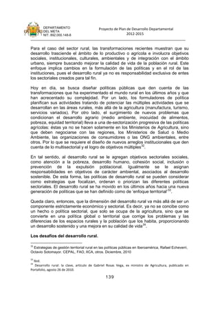 DEPARTAMENTO               Proyecto de Plan de Desarrollo Departamental
        DEL META
        NIT. 892.000.148-8                          2012-2015
_______________________________________________________________________________

Para el caso del sector rural, las transformaciones recientes muestran que su
desarrollo trasciende el ámbito de lo productivo o agrícola e involucra objetivos
sociales, institucionales, culturales, ambientales y de integración con el ámbito
urbano, siempre buscando mejorar la calidad de vida de la población rural. Este
enfoque implica cambios en la formulación de las políticas y en el rol de las
instituciones, pues el desarrollo rural ya no es responsabilidad exclusiva de entes
los sectoriales creados para tal fin.

Hoy en día, se busca diseñar políticas públicas que den cuenta de las
transformaciones que ha experimentado el mundo rural en los últimos años y que
han acrecentado su complejidad. Por un lado, los formuladores de política
planifican sus actividades tratando de potenciar las múltiples actividades que se
desarrollan en las áreas rurales, más allá de la agricultura (manufactura, turismo,
servicios variados). Por otro lado, el surgimiento de nuevos problemas que
condicionan el desarrollo agrario (medio ambiente, inocuidad de alimentos,
pobreza, equidad territorial) lleva a una de-sectorización progresiva de las políticas
agrícolas: éstas ya no se hacen solamente en los Ministerios de Agricultura, sino
que deben negociarse con las regiones, los Ministerios de Salud o Medio
Ambiente, las organizaciones de consumidores o las ONG ambientales, entre
otros. Por lo que se requiere el diseño de nuevos arreglos institucionales que den
cuenta de lo multisectorial y el logro de objetivos múltiples32.

En tal sentido, al desarrollo rural se le agregan objetivos sectoriales sociales,
como atención a la pobreza, desarrollo humano, cohesión social, inclusión o
prevención de la expulsión poblacional. Igualmente se le asignan
responsabilidades en objetivos de carácter ambiental, asociados al desarrollo
sostenible. De esta forma, las políticas de desarrollo rural se pueden considerar
como estrategias que focalizan, ordenan o priorizan las diferentes políticas
sectoriales. El desarrollo rural se ha movido en los últimos años hacia una nueva
generación de políticas que se han definido como de ‘enfoque territorial’ 33.

Queda claro, entonces, que la dimensión del desarrollo rural va más allá de ser un
componente estrictamente económico y sectorial. Es decir, ya no se concibe como
un hecho o política sectorial, que solo se ocupa de la agricultura, sino que se
convierte en una política global o territorial que corrige los problemas y las
diferencias de los espacios rurales y la población que los habita, proporcionando
un desarrollo sostenido y una mejora en su calidad de vida34.

Los desafíos del desarrollo rural.

32
 Estrategias de gestión territorial rural en las políticas públicas en Iberoamérica, Rafael Echeverri,
Octavio Sotomayor. CEPAL, FAO, IICA, otros. Diciembre, 2010
33
  Ibid.
34
   Desarrollo rural: la clave, artículo de Gabriel Rosas Vega, ex ministro de Agricultura, publicado en
Portafolio, agosto 26 de 2010.

                                                139
 