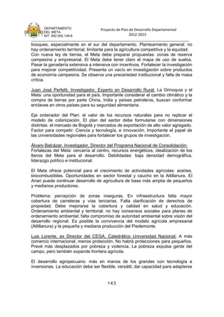 DEPARTAMENTO                 Proyecto de Plan de Desarrollo Departamental
      DEL META
      NIT. 892.000.148-8                            2012-2015
_______________________________________________________________________________
bosques, especialmente en el sur del departamento. Planteamiento general: no
hay ordenamiento territorial, limitante para la agricultura competitiva y la equidad.
Con nueva ley de tierras, el Meta debe preparar propuestas: zonas de reserva
campesina y empresarial. El Meta debe tener claro el mapa de uso de suelos.
Pasar la ganadería extensiva a intensiva con incentivos. Fortalecer la investigación
para mejorar competitividad. Presenta un vacío en investigación sobre productos
de economía campesina. Se observa una precariedad institucional y falta de masa
crítica.

Juan José Perfetti, Investigador, Experto en Desarrollo Rural: La Orinoquia y el
Meta: una oportunidad para el país. Importante considerar el cambio climático y la
compra de tierras por parte China, India y países petroleros, buscan conformar
enclaves en otros países para su seguridad alimentaria.

Eje ordenador del Plan: el valor de los recursos naturales para no replicar el
modelo de colonización. El plan del sector debe formularse con dimensiones
distintas: el mercado de Bogotá y mercados de exportación de alto valor agregado.
Factor para competir: Ciencia y tecnología, e innovación. Importante el papel de
las universidades regionales para fortalecer los grupos de investigación.

Álvaro Balcázar, Investigador, Director del Programa Nacional de Consolidación:
Fortalezas del Meta: cercanía al centro, recursos energéticos, idealización de los
llanos del Meta para el desarrollo. Debilidades: baja densidad demográfica,
liderazgo político e institucional.

El Meta ofrece potencial para el crecimiento de actividades agrícolas: aceites,
biocombustibles. Oportunidades en sector forestal y caucho en la Altillanura. El
Ariari puede continuar desarrollo de agricultura de base más amplia de pequeños
y medianos productores.

Problema: percepción de zonas inseguras. En infraestructura falta mayor
cobertura de carreteras y vías terciarias. Falta clarificación de derechos de
propiedad. Debe mejorarse la cobertura y calidad en salud y educación.
Ordenamiento ambiental y territorial: no hay consensos sociales para planes de
ordenamiento ambiental; falta compromiso de autoridad ambiental sobre visión del
desarrollo regional. Es posible la convivencia del modelo agrícola empresarial
(Altillanura) y la pequeña y mediana producción del Piedemonte.

Luis Lorente, ex Director del CEGA, Catedrático Universidad Nacional: A más
comercio internacional, menos protección. No habrá protecciones para pequeños.
Prevé más desplazados por pobreza y violencia. La pobreza expulsa gente del
campo, pero también expande frontera agrícola.

El desarrollo agropecuario: más en manos de los grandes con tecnología e
inversiones. La educación debe ser flexible, versátil, dar capacidad para adaptarse


                                        143
 