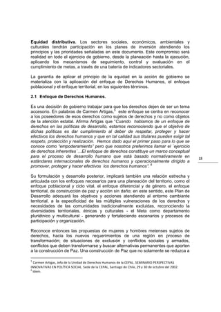 Equidad distributiva. Los sectores sociales, económicos, ambientales y
culturales tendrán participación en los planes de inversión atendiendo los
principios y las prioridades señaladas en este documento. Este compromiso será
realidad en todo el ejercicio de gobierno, desde la planeación hasta la ejecución,
aplicando los mecanismos de seguimiento, control y evaluación en el
cumplimiento de metas, a través de una batería de indicadores sectoriales.

La garantía de aplicar el principio de la equidad en la acción de gobierno se
materializa con la aplicación del enfoque de Derechos Humanos, el enfoque
poblacional y el enfoque territorial, en los siguientes términos.

2.1 Enfoque de Derechos Humanos.

Es una decisión de gobierno trabajar para que los derechos dejen de ser un tema
accesorio. En palabras de Carmen Artigas, 5 este enfoque se centra en reconocer
a los poseedores de esos derechos como sujetos de derechos y no como objetos
de la atención estatal. Afirma Artigas que “Cuando hablamos de un enfoque de
derechos en las políticas de desarrollo, estamos reconociendo que el objetivo de
dichas políticas es dar cumplimiento al deber de respetar, proteger y hacer
efectivos los derechos humanos y que en tal calidad sus titulares pueden exigir tal
respeto, protección y realización. Hemos dado aquí el primer paso para lo que se
conoce como “empoderamiento” pero que nosotros preferimos llamar el ´ejercicio
de derechos inherentes´…El enfoque de derechos constituye un marco conceptual
para el proceso de desarrollo humano que está basado normativamente en                              18
estándares internacionales de derechos humanos y operacionalmente dirigido a
promover, proteger y hacer efectivos los derechos humanos”. 6

Su formulación y desarrollo posterior, implicará también una relación estrecha y
articulada con los enfoques necesarios para una planeación del territorio, como el
enfoque poblacional y ciclo vital, el enfoque diferencial y de género, el enfoque
territorial, de construcción de paz y acción sin daño; en este sentido, este Plan de
Desarrollo adecuará los objetivos y acciones atendiendo al entorno cambiante
territorial, a la especificidad de las múltiples vulneraciones de los derechos y
necesidades de las comunidades tradicionalmente excluidas, reconociendo la
diversidades territoriales, étnicas y culturales - el Meta como departamento
pluriétnico y multicultural - generando y fortaleciendo escenarios y procesos de
participación y organización.

Reconoce entonces las propuestas de mujeres y hombres metenses sujetos de
derechos, hacia los nuevos requerimientos de una región en proceso de
transformación; de situaciones de exclusión y conflictos sociales y armados,
conflictos que deben transformarse y buscar alternativas permanentes que aporten
a la construcción de Paz. Una construcción de Paz que no solamente se reduzca a

5
  Carmen Artigas, Jefa de la Unidad de Derechos Humanos de la CEPAL. SEMINARIO PERSPECTIVAS
INNOVATIVAS EN POLÍTICA SOCIAL. Sede de la CEPAL, Santiago de Chile, 29 y 30 de octubre del 2002.
6
  Idem.
 