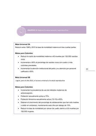 Meta Universal 5A
Reducir entre 1990 y 2015 la tasa de mortalidad materna en tres cuartas partes.


Metas para Colombia:
   •   Reducir la razón de mortalidad materna a 45 muertes por 100.000 nacidos
       vivos.
   •   Incrementar a 90% el porcentaje de nacidos vivos con cuatro o más
       controles prenatales.
   •   Incrementar la atención institucional del parto y su atención por personal     60
       calificado a 95%.


Meta Universal 5B
Lograr, para el año 2015, el acceso universal a la salud reproductiva


Metas para Colombia:
   •   Incrementar la prevalencia de uso de métodos modernos de
       anticoncepción.
   •   Población sexualmente activa a 75%.
   •   Población femenina sexualmente activa (15-19) a 65%.
   •   Detener el crecimiento del porcentaje de adolescentes que han sido madres
       o están en embarazo, manteniendo esta cifra por debajo de 15%.
   •   Reducir la tasa de mortalidad por cáncer de cuello uterino a 6,8 muertes por
       100.000 mujeres.
 