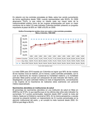 En relación con los controles prenatales en Meta, estos han venido aumentando
de forma significativa desde 1998, cuando representaban sólo 58,9%. En 2009
alcanzaron 79,4%, lo que indica un interés cada vez mayor tanto de la
institucionalidad pública como de las mujeres embarazadas por tener un mejor
monitoreo de su salud. En este indicador Colombia también presentó un progreso
importante al pasar de 65% en 1998 a 83,8% en 2009.

       Gráfico Porcentaje de nacidos vivos con cuatro o más controles prenatales,
                              Meta y Colombia, 1998-2009




                                                                                      62
                                  Fuente: DANE. Estadísticas Vitales.




La meta ODM para 2015 trazada por Colombia es lograr que 90% de las madres
de los nacidos vivos se realicen, por lo menos, cuatro controles prenatales, con lo
cual se disminuiría de manera sustancial la mortalidad materna y la mortalidad
perinatal. Meta podría cumplir con anticipación de este indicador del milenio, pero
desplegando una gran actividad médica en todo el departamento, concientizando
a las mujeres de la importancia de realizarse estos exámenes con personal
médico especializado.

Nacimientos atendidos en instituciones de salud
El porcentaje de nacimientos atendidos en una institución de salud en Meta en
2009 fue de 97,8%, lo que significa que en los últimos diez años este indicador ha
aumentado 12,1 puntos porcentuales, logrando desde 2007 cumplir la meta del
milenio, fijada por el Gobierno nacional en 95%. En la misma perspectiva, a escala
nacional se presentó también un mejoramiento de 5,3 puntos porcentuales en la
atención institucional del parto, y se cumplió la meta nacional desde 2002. En
2009 el país llegó a 98,4%.
 