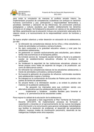 DEPARTAMENTO                 Proyecto de Plan de Desarrollo Departamental
      DEL META
      NIT. 892.000.148-8                            2012-2015
_______________________________________________________________________________
para evitar la vinculación de menores al conflicto armado interno. Se
implementarán proyectos de competencias ciudadanas con enfoque en derechos
humanos (convivencia y paz; participación y responsabilidad democrática; y
pluralidad, identidad y valoración de las diferencias). Se promoverán prácticas
pedagógicas y culturas escolares que resalten cotidianamente los derechos
humanos en el colegio. Se fortalecerá la educación en valores en los adolescentes
del Meta, garantizando que la educación incluya una comprensión adecuada de la
relación social y el reconocimiento de la responsabilidad común de hombres y
mujeres.

Se busca ampliar cobertura y evitar deserción en educación de la adolescencia,
por ello:
   • Se reforzarán las competencias básicas de los niños y niñas estudiantes, a
       través de actividades curriculares y extracurriculares.
   • Se dará continuidad a la gratuidad educativa urbana y rural para los
       estudiantes adolescentes.
   • Se gestionará un subsidio exclusivamente para estudiantes, para obtener
       tarifas más económicas en el transporte público.
   • Se brindará servicio de transporte escolar terrestre y fluvial a la población
       escolar de establecimientos educativos oficiales de municipios no
       certificados.
   • Se fortalecerá la seguridad de las instituciones educativas urbanas en
       temas propios como redes de expendio de drogas y de prostitución, así
       como de delincuencia común.
   • Se reforzarán las competencias básicas de los estudiantes adolescentes, a
       través de actividades curriculares y extracurriculares.
   • Se buscará la aplicación de proyectos de refuerzos nutricionales escolares
       para adolescentes mujeres y hombres.
   • Se trabajará en la conformación de Escuelas de Padres para orientar a los
       padres de familia de adolescentes.
   • Se actuará frente a la intimidación escolar y se evitará la práctica del
       matoneo en la población adolescente.
   •             Se apoyarán los internados para que continúen siendo una
       alternativa educativa para los adolescentes del sector rural.
   •             Implementar y fortalecer modelos flexibles para fomentar el
       acceso y la permanencia de los estudiantes rurales.

Para mejorar la calidad de la educación de la adolescencia:
   •            se ejecutará y hará seguimiento al Plan Territorial de Formación
      Docente 2012-2015. Se implementarán procesos de formación y
      capacitación a docentes en el aprovechamiento de las nuevas tecnologías
      de la información y la comunicación para generar estrategias metodológicas
      que faciliten la resolución de problemas, el desarrollo del pensamiento
      reflexivo, mayores niveles de coordinación psicomotriz, desarrollo de las
      inteligencias múltiples entre otros aspectos.


                                       88
 