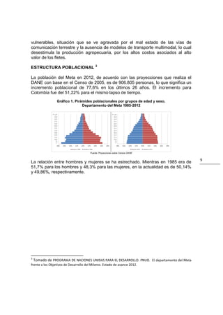 vulnerables, situación que se ve agravada por el mal estado de las vías de
comunicación terrestre y la ausencia de modelos de transporte multimodal, lo cual
desestimula la producción agropecuaria, por los altos costos asociados al alto
valor de los fletes.
                                     3
ESTRUCTURA POBLACIONAL

La población del Meta en 2012, de acuerdo con las proyecciones que realiza el
DANE con base en el Censo de 2005, es de 906.805 personas, lo que significa un
incremento poblacional de 77,6% en los últimos 26 años. El incremento para
Colombia fue del 51,22% para el mismo lapso de tiempo.
              Gráfico 1. Pirámides poblacionales por grupos de edad y sexo.
                             Departamento del Meta 1985-2012




                                 Fuente: Proyecciones sobre Censos DANE


                                                                                             9
La relación entre hombres y mujeres se ha estrechado. Mientras en 1985 era de
51,7% para los hombres y 48,3% para las mujeres, en la actualidad es de 50,14%
y 49,86%, respectivamente.




3
  Tomado de PROGRAMA DE NACIONES UNIDAS PARA EL DESARROLLO. PNUD. El departamento del Meta
frente a los Objetivos de Desarrollo del Milenio. Estado de avance 2012.
 