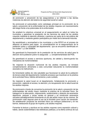 DEPARTAMENTO                 Proyecto de Plan de Desarrollo Departamental
      DEL META
      NIT. 892.000.148-8                            2012-2015
_______________________________________________________________________________
de promoción y prevención de las aseguradoras y se referirán a las demás
instancias de atención del sistema de seguridad social en salud.

Se promoverá el autocuidado como estrategia principal en la promoción de la
salud y prevención de la enfermedad de los adultos mayores con reconocimiento
del riesgo frente a los potenciales de la enfermedad.

Se ampliará la cobertura universal en el aseguramiento en salud en todos los
municipios y garantizar la prestación de los servicios de salud de los adultos
mayores mediante la atención eficiente y oportuna por parte de la red pública del
departamento y mediante gestión participativa por medio de la demanda inducida.

Se sensibilizará y acompañará a los municipios y a las EPS’S en el proceso de
afiliación al sistema para lograr la universalización en el aseguramiento de la
población pobre y vulnerable del departamento que se encuentra identificada en
los niveles 1 y 2 del SISBEN.

Se garantizará la financiación de la prestación de los servicios de salud para la
atención de la población pobre no asegurada y complementariedad del POS.

Se garantizará el acceso a servicios oportunos, de calidad y disminuyendo los
indicadores de morbimortalidad.

Se mejorará la situación nutricional de los adultos mayores; se brindará
complementación alimentaria a esta comunidad reduciendo la morbimortalidad
asociada a la malnutrición.

Se fomentarán estilos de vida saludable que favorezcan la salud de la población
de tercera edad del departamento mediante procesos que incentiven en la práctica
de la actividad física, hábitos alimentarios y auto cuidado.

Se mejorará la salud bucal en el departamento, fortaleciendo la promoción y
prevención, vigilando el acceso, la atención y la recuperación de la salud bucal de
los adultos mayores.

Se promoverá a través de convenios la promoción de la salud y prevención de las
enfermedades del adulto mayor mediante la práctica de la actividad física. Se
trabajará en la adecuación, mejoramiento, sostenimiento y dotación de escenarios
deportivos, parques y zonas verdes en general y se construirán escenarios
ubicados estratégicamente fomentando el uso del adulto mayor de los mismos. Se
promoverán rutas seguras para el uso de la bicicleta como opción de transporte.
Se establecerán proyectos de actividad física con enfoque poblacional y en los
barrios, destacando el grupo de mujeres y de adultos mayores.

Fomentar la lectura y escritura en los adultos mayores como expresión cultural y
hábito, dando sostenibilidad a las bibliotecas públicas y a la oferta continua de sus

                                        96
 