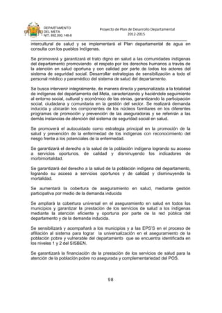 DEPARTAMENTO                 Proyecto de Plan de Desarrollo Departamental
      DEL META
      NIT. 892.000.148-8                            2012-2015
_______________________________________________________________________________
intercultural de salud y se implementará el Plan departamental de agua en
consulta con los pueblos Indígenas.

Se promoverá y garantizará el trato digno en salud a las comunidades indígenas
del departamento promoviendo el respeto por los derechos humanos a través de
la atención en salud oportuna y con calidad por parte de todos los actores del
sistema de seguridad social. Desarrollar estrategias de sensibilización a todo el
personal médico y paramédico del sistema de salud del departamento.

Se busca intervenir integralmente, de manera directa y personalizada a la totalidad
de indígenas del departamento del Meta, caracterizando y haciéndole seguimiento
al entorno social, cultural y económico de las etnias, garantizando la participación
social, ciudadana y comunitaria en la gestión del sector. Se realizará demanda
inducida y ubicarán los componentes de los núcleos familiares en los diferentes
programas de promoción y prevención de las aseguradoras y se referirán a las
demás instancias de atención del sistema de seguridad social en salud.

Se promoverá el autocuidado como estrategia principal en la promoción de la
salud y prevención de la enfermedad de los indígenas con reconocimiento del
riesgo frente a los potenciales de la enfermedad.

Se garantizará el derecho a la salud de la población indígena logrando su acceso
a servicios oportunos, de calidad y disminuyendo los indicadores de
morbimortalidad.

Se garantizará del derecho a la salud de la población indígena del departamento,
logrando su acceso a servicios oportunos y de calidad y disminuyendo la
mortalidad.

Se aumentará la cobertura de aseguramiento en salud, mediante gestión
participativa por medio de la demanda inducida

Se ampliará la cobertura universal en el aseguramiento en salud en todos los
municipios y garantizar la prestación de los servicios de salud a los indígenas
mediante la atención eficiente y oportuna por parte de la red pública del
departamento y de la demanda inducida.

Se sensibilizará y acompañará a los municipios y a las EPS’S en el proceso de
afiliación al sistema para lograr la universalización en el aseguramiento de la
población pobre y vulnerable del departamento que se encuentra identificada en
los niveles 1 y 2 del SISBEN.

Se garantizará la financiación de la prestación de los servicios de salud para la
atención de la población pobre no asegurada y complementariedad del POS.



                                        98
 