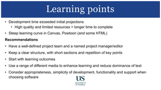 • Development time exceeded initial projections
• High quality and limited resources = longer time to complete
• Steep learning curve in Canvas, Powtoon (and some HTML)
Recommendations
• Have a well-defined project team and a named project manager/editor
• Keep a clear structure, with short sections and repetition of key points
• Start with learning outcomes
• Use a range of different media to enhance learning and reduce dominance of text
• Consider appropriateness, simplicity of development, functionality and support when
choosing software
Learning points
 