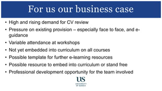 • High and rising demand for CV review
• Pressure on existing provision – especially face to face, and e-
guidance
• Variable attendance at workshops
• Not yet embedded into curriculum on all courses
• Possible template for further e-learning resources
• Possible resource to embed into curriculum or stand free
• Professional development opportunity for the team involved
For us our business case
 