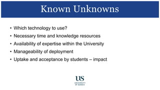 • Which technology to use?
• Necessary time and knowledge resources
• Availability of expertise within the University
• Manageability of deployment
• Uptake and acceptance by students – impact
Known Unknowns
 