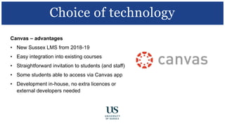 Canvas – advantages
• New Sussex LMS from 2018-19
• Easy integration into existing courses
• Straightforward invitation to students (and staff)
• Some students able to access via Canvas app
• Development in-house, no extra licences or
external developers needed
Choice of technology
 