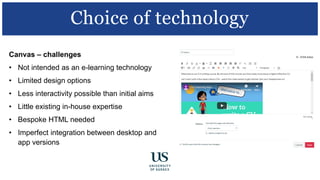 Canvas – challenges
• Not intended as an e-learning technology
• Limited design options
• Less interactivity possible than initial aims
• Little existing in-house expertise
• Bespoke HTML needed
• Imperfect integration between desktop and
app versions
Choice of technology
 