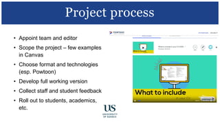 • Appoint team and editor
• Scope the project – few examples
in Canvas
• Choose format and technologies
(esp. Powtoon)
• Develop full working version
• Collect staff and student feedback
• Roll out to students, academics,
etc.
Project process
 