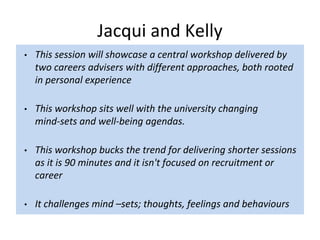 Jacqui and Kelly
• This session will showcase a central workshop delivered by
two careers advisers with different approaches, both rooted
in personal experience
• This workshop sits well with the university changing
mind-sets and well-being agendas.
• This workshop bucks the trend for delivering shorter sessions
as it is 90 minutes and it isn't focused on recruitment or
career
• It challenges mind –sets; thoughts, feelings and behaviours
 