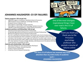 JOHANNES HAUSHOFER -CV OF FAILURES
Degree programs I did not get into
• 2008 PhD Program in Economics, Stockholm School of Economics
• 2003 Graduate Course in Medicine, Cambridge University
• Graduate Course in Medicine, UCL
• PhD Program in Psychology, Harvard University
• PhD Program in Neuroscience and Psychology, Stanford University
• 1999 BA in International Relations, London School of Economics
Academic positions and fellowships I did not get
• 2014 Harvard Kennedy School Assistant Professorship
• UC Berkeley Agricultural and Resource Economics Assistant Professorship
• MIT Brain & Cognitive Sciences Assistant Professorship
• This list is restricted to institutions where I had campus visits; the list of places where I had
• first-round interviews but wasn’t invited for a campus visit, and where I wasn’t invited to
• interview in the first place, is much longer and I will write it up when I get a chance. The list
• also shrouds the fact that I didn’t apply to most of the top economics departments (Harvard,
• MIT, Yale, Stanford, Princeton, Chicago, Berkeley, LSE) because one of my advisors felt they
• could not write a strong letter for them.
Awards and scholarships I did not get
• 2011 Swiss Network for International Studies PhD Award
• 2010 Society of Fellows, Harvard University
• Society in Science Scholarship
• University of Zurich Research Scholarship
One of the most strangely
inspirational things I have
ever read is this CV of
failures.
Thank you thank you
thank you to the
Princeton
psychology
professor who
posted a resume of
failures online
This darn CV of Failures has received way more
attention than my entire body of academic
work –
JOHANNES HAUSHOFER
 