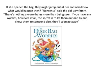 If she opened the bag, they might jump out at her and who knew
what would happen then? "Nonsense" said the old lady firmly.
"There's nothing a worry hates more than being seen. If you have any
worries, however small, the secret is to let them out one by and
show them to someone else, they'll soon go away"
 
