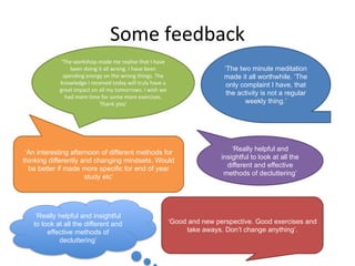 Some feedback
‘The workshop made me realise that I have
been doing it all wrong. I have been
spending energy on the wrong things. The
knowledge I received today will truly have a
great impact on all my tomorrows. I wish we
had more time for some more exercises.
Thank you’
‘The two minute meditation
made it all worthwhile. ‘The
only complaint I have, that
the activity is not a regular
weekly thing.’
‘An interesting afternoon of different methods for
thinking differently and changing mindsets. Would
be better if made more specific for end of year
study etc’
‘Really helpful and
insightful to look at all the
different and effective
methods of decluttering’
‘Good and new perspective. Good exercises and
take aways. Don’t change anything’.
‘Really helpful and insightful
to look at all the different and
effective methods of
decluttering’
 