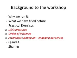 Background to the workshop
• Why we run it
• What we have tried before
• Practical Exercises
❑ Life’s pressures
❑ Circles of influence
❑ Awareness Continuum – engaging our senses
• Q and A
• Sharing
 
