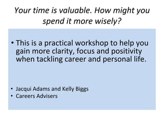 Your time is valuable. How might you
spend it more wisely?
• This is a practical workshop to help you
gain more clarity, focus and positivity
when tackling career and personal life.
• Jacqui Adams and Kelly Biggs
• Careers Advisers
 