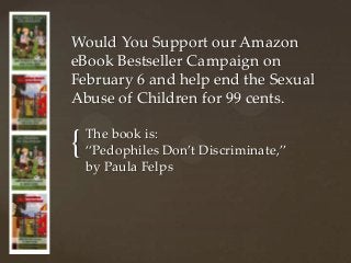 Would You Support our Amazon
eBook Bestseller Campaign on
February 6 and help end the Sexual
Abuse of Children for 99 cents.


{   The book is:
    “Pedophiles Don’t Discriminate,”
    by Paula Felps
 