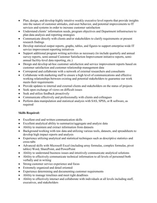 Plan, design, and develop highly intuitive weekly executive level reports that provide insights
into the nature of customer attitudes, end-user behavior, and potential improvements to IT
services and systems in order to increase customer satisfaction
Understand clients’ information needs, program objectives and Department infrastructure to
plan data analysis and reporting strategies
Communicate directly with clients and/or stakeholders to clarify requirements or present
research findings
Develop statistical output reports, graphs, tables, and figures to support enterprise-wide IT
service improvement reporting initiatives
Support additional program writing activities as necessary (to include quarterly and annual
survey reports, semi-annual Customer Satisfaction Improvement initiative reports, semiannual facility-level data reporting, etc.)
Design and develop ad-hoc customer satisfaction and service improvement reports based on
customer satisfaction and customer relationship management data
Correspond and collaborate with a network of external researchers and consultants
Collaborate with marketing staff to ensure a high level of communications and effective
working relationships between existing and potential stakeholders to guarantee our work
meets their requirements
Provide updates to internal and external clients and stakeholders on the status of projects
Seek open exchange of views on difficult issues
Seek and utilize feedback proactively
Communicate effectively and professionally with clients and colleagues
Perform data manipulation and statistical analysis with SAS, SPSS, or R software, as
required
Skills Required:
Excellent oral and written communication skills
Excellent analytical ability to summarize/aggregate and analyze data
Ability to maintain and extract information from datasets
Background working with raw data and utilizing various tools, datasets, and spreadsheets to
develop high impact reports and analysis
Experience utilizing analytical and statistical techniques such as descriptive statistics and
cross-tabs
Advanced skills with Microsoft Excel (including array formulas, complex formulas, pivot
tables) Word, SharePoint, and PowerPoint
Ability to understand business issues and intuitively communicate analytical solutions
Ability to effectively communicate technical information to all levels of personnel both
verbally and in writing
Strong customer service experience and focus
Extremely organized and detail oriented
Experience determining and documenting customer requirements
Ability to manage timelines and meet tight deadlines
Ability to effectively interact and collaborate with individuals at all levels including staff,
executives, and stakeholders

 
