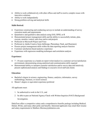 Ability to work collaboratively with other offices and staff to resolve complex issues with
innovative solutions
Ability to work independently
Strong problem-solving and analytical skills
Skills Desired:
Experience constructing and conducting surveys to include an understanding of survey
execution needs and requirements
Quantitative and qualitative data analysis using SAS, SPSS, or R
Demonstrated project management skills and the ability to successfully initiate, plan,
execute, monitor, control, and close end-to end projects
Proficient in Microsoft Project and Visio
Proficient in Adobe Creative Suite (InDesign, Photoshop, Flash, and Illustrator)
Possess project management skills within the data reporting analysis function
Customer satisfaction based analytics experience
Experience with regression modeling techniques and correlation analysis
Experience:
7 - 10 years experience as a hands-on report writer/analyst in a customer service/satisfaction
environment, demonstrating strong analytical and communication skills required
Demonstrated ability to interpret customer satisfaction and/or survey data and intuitively
present sophisticated analysis and findings to executive level staff and clients
Education:
Bachelor's degree in science, engineering, finance, analytics, informatics, survey
methodology, business, or social sciences
Master’s degree or equivalent experience preferred
All applicants must:
1. be authorized to work in the U.S.; and
2. be able to pass an National Agency Check with Written Inquiries (NACI) Background
Investigation.
DekaTron offers a competitive salary and a comprehensive benefits package including Medical,
Dental, 401(k), and many other perks and benefits. Interested applicants may email their resume
and salary requirements to Matthew.Moroney@dekatron.com.

 