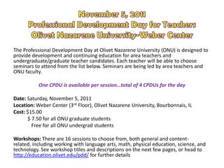 The Professional Development Day at Olivet Nazarene University (ONU) is designed to
provide development and continuing education for area teachers and
undergraduate/graduate teacher candidates. Each teacher will be able to choose
seminars to attend from the list below. Seminars are being led by area teachers and
ONU faculty.

           One CPDU is available per session…total of 4 CPDUs for the day

Date: Saturday, November 5, 2011
Location: Weber Center (3rd Floor), Olivet Nazarene University, Bourbonnais, IL
Cost: $15.00
      $ 7.50 for all ONU graduate students
        Free for all ONU undergrad students

Workshops: There are 16 sessions to choose from, both general and content-
related, including working with language arts, math, physical education, science, and
technology. See workshop titles and descriptions on the next few pages, or head to
http://education.olivet.edu/pdd/ for further details
 