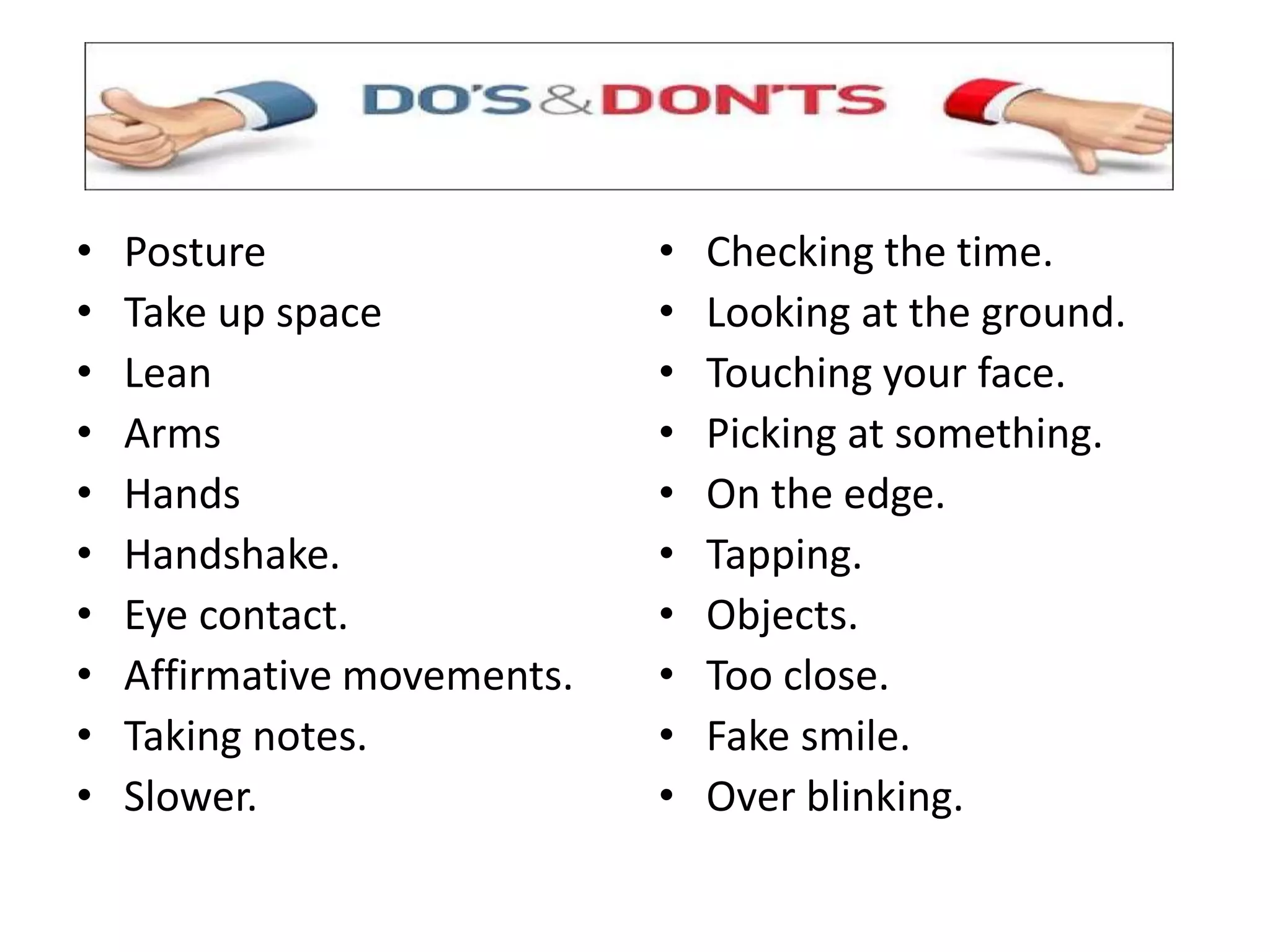 • Posture
• Take up space
• Lean
• Arms
• Hands
• Handshake.
• Eye contact.
• Affirmative movements.
• Taking notes.
• Slower.
• Checking the time.
• Looking at the ground.
• Touching your face.
• Picking at something.
• On the edge.
• Tapping.
• Objects.
• Too close.
• Fake smile.
• Over blinking.
 