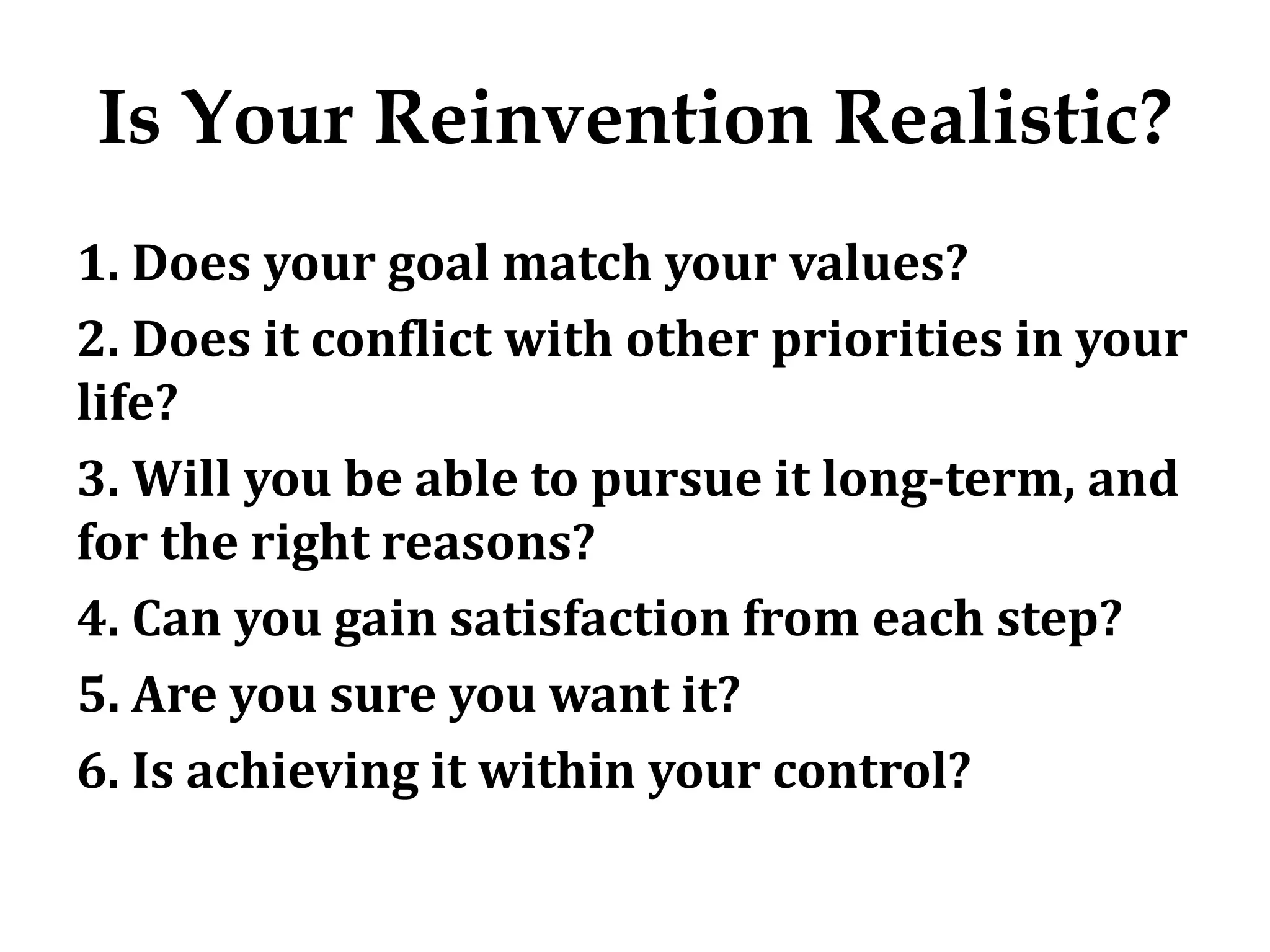 Is Your Reinvention Realistic?
1. Does your goal match your values?
2. Does it conflict with other priorities in your
life?
3. Will you be able to pursue it long-term, and
for the right reasons?
4. Can you gain satisfaction from each step?
5. Are you sure you want it?
6. Is achieving it within your control?
 