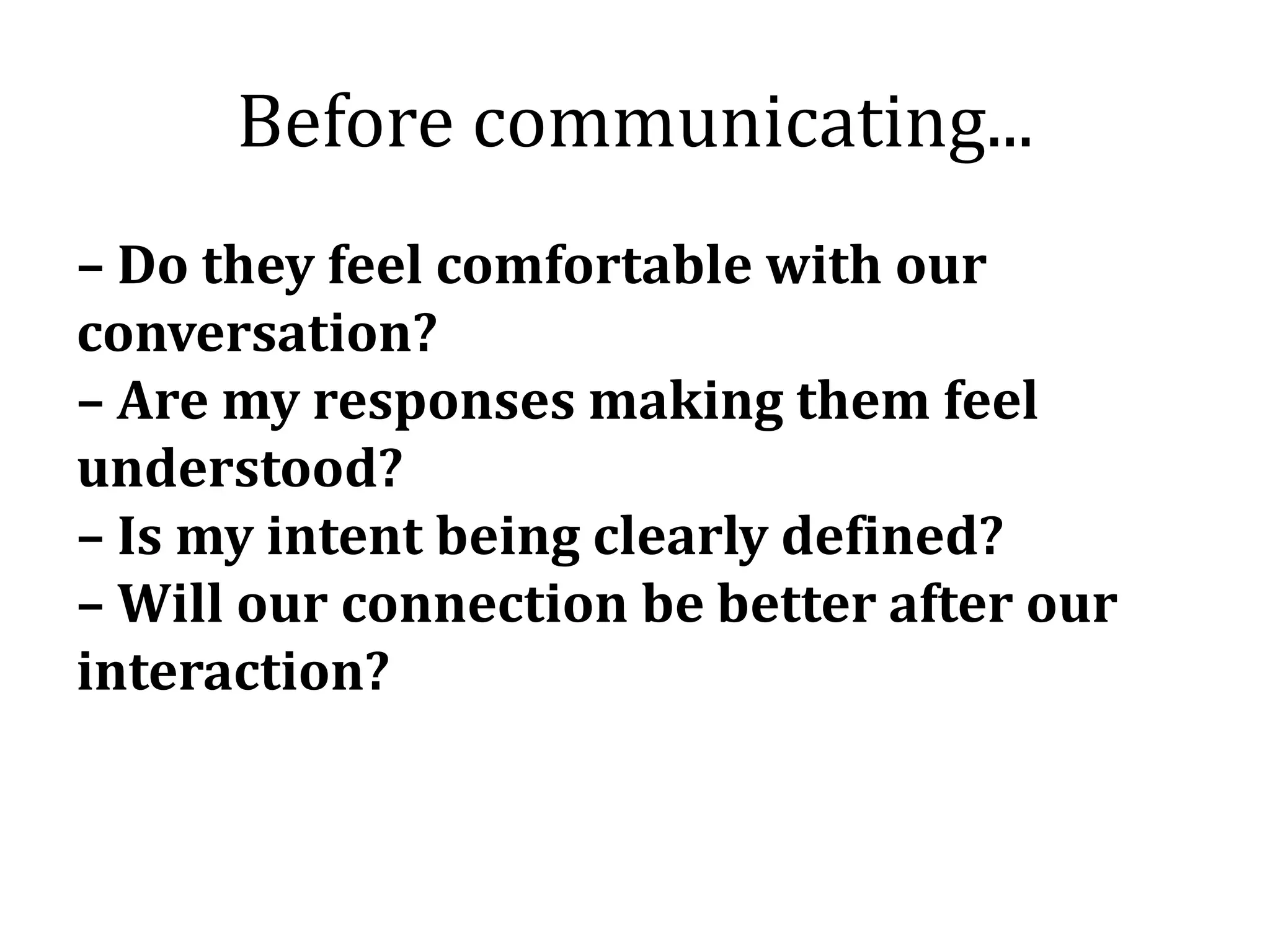 Before communicating...
– Do they feel comfortable with our
conversation?
– Are my responses making them feel
understood?
– Is my intent being clearly defined?
– Will our connection be better after our
interaction?
 
