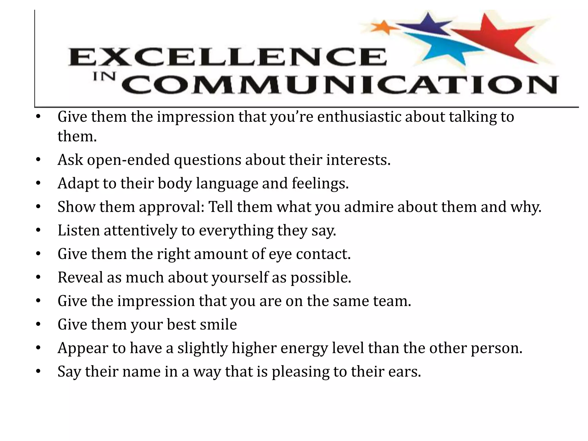 • Give them the impression that you’re enthusiastic about talking to
them.
• Ask open-ended questions about their interests.
• Adapt to their body language and feelings.
• Show them approval: Tell them what you admire about them and why.
• Listen attentively to everything they say.
• Give them the right amount of eye contact.
• Reveal as much about yourself as possible.
• Give the impression that you are on the same team.
• Give them your best smile
• Appear to have a slightly higher energy level than the other person.
• Say their name in a way that is pleasing to their ears.
 