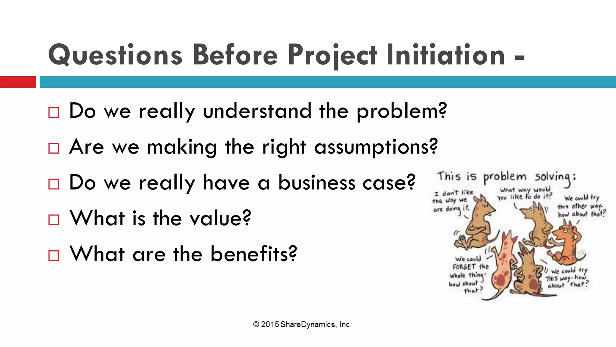 Questions Before Project Initiation -
 Do we really understand the problem?
 Are we making the right assumptions?
 Do we really have a business case?
 What is the value?
 What are the benefits?
 