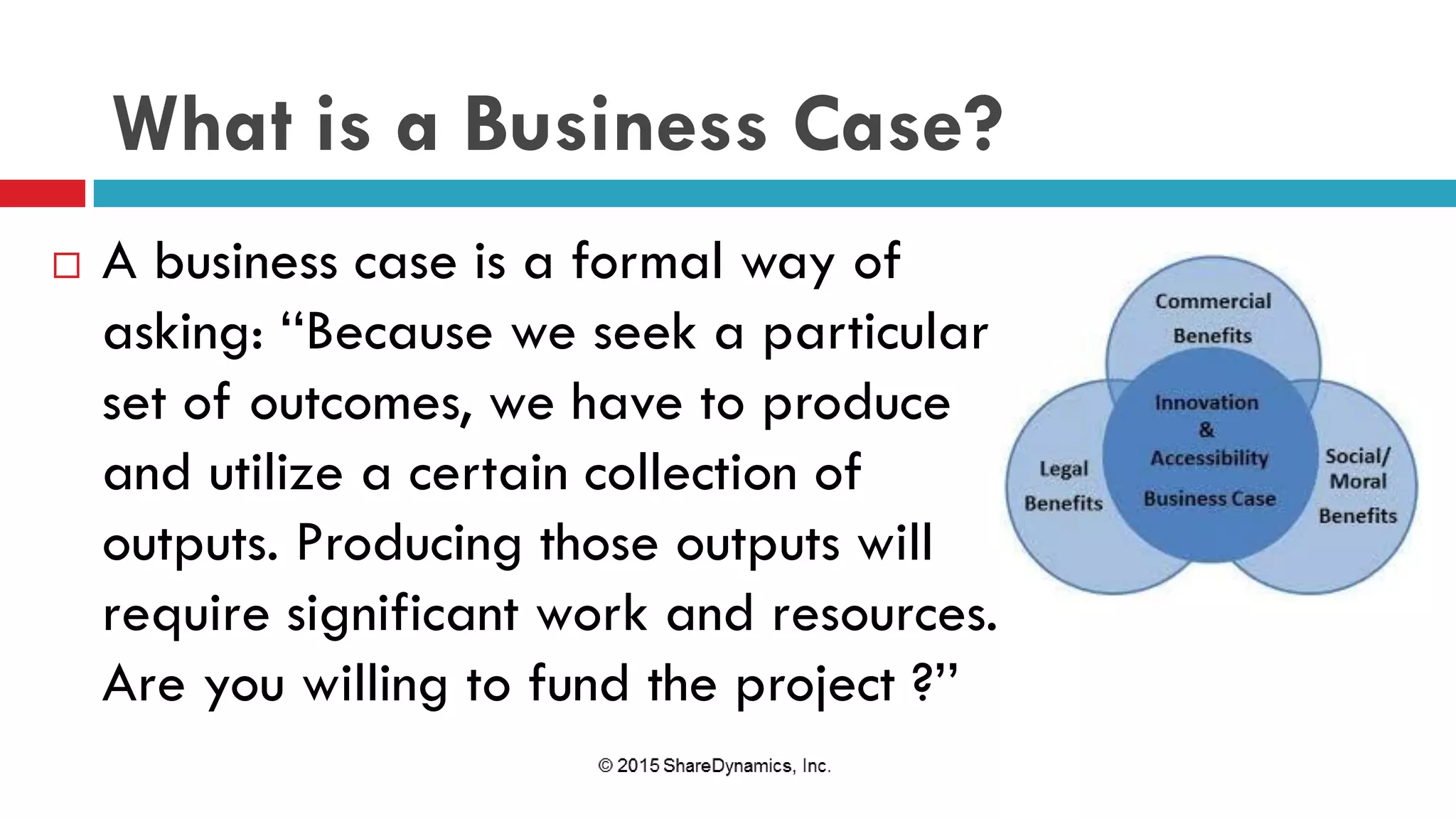 What is a Business Case?
 A business case is a formal way of
asking: ‘‘Because we seek a particular
set of outcomes, we have to produce
and utilize a certain collection of
outputs. Producing those outputs will
require significant work and resources.
Are you willing to fund the project ?’’
 