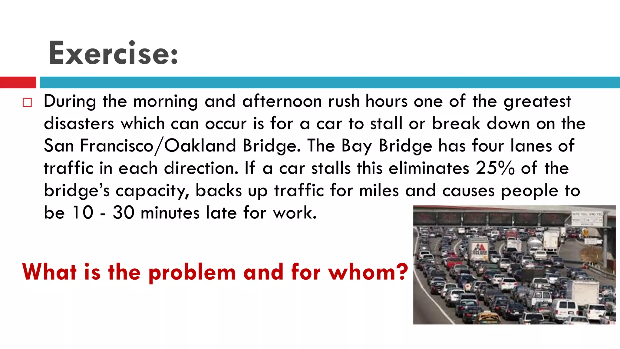 Exercise:
 During the morning and afternoon rush hours one of the greatest
disasters which can occur is for a car to stall or break down on the
San Francisco/Oakland Bridge. The Bay Bridge has four lanes of
traffic in each direction. If a car stalls this eliminates 25% of the
bridge’s capacity, backs up traffic for miles and causes people to
be 10 - 30 minutes late for work.
What is the problem and for whom?
 