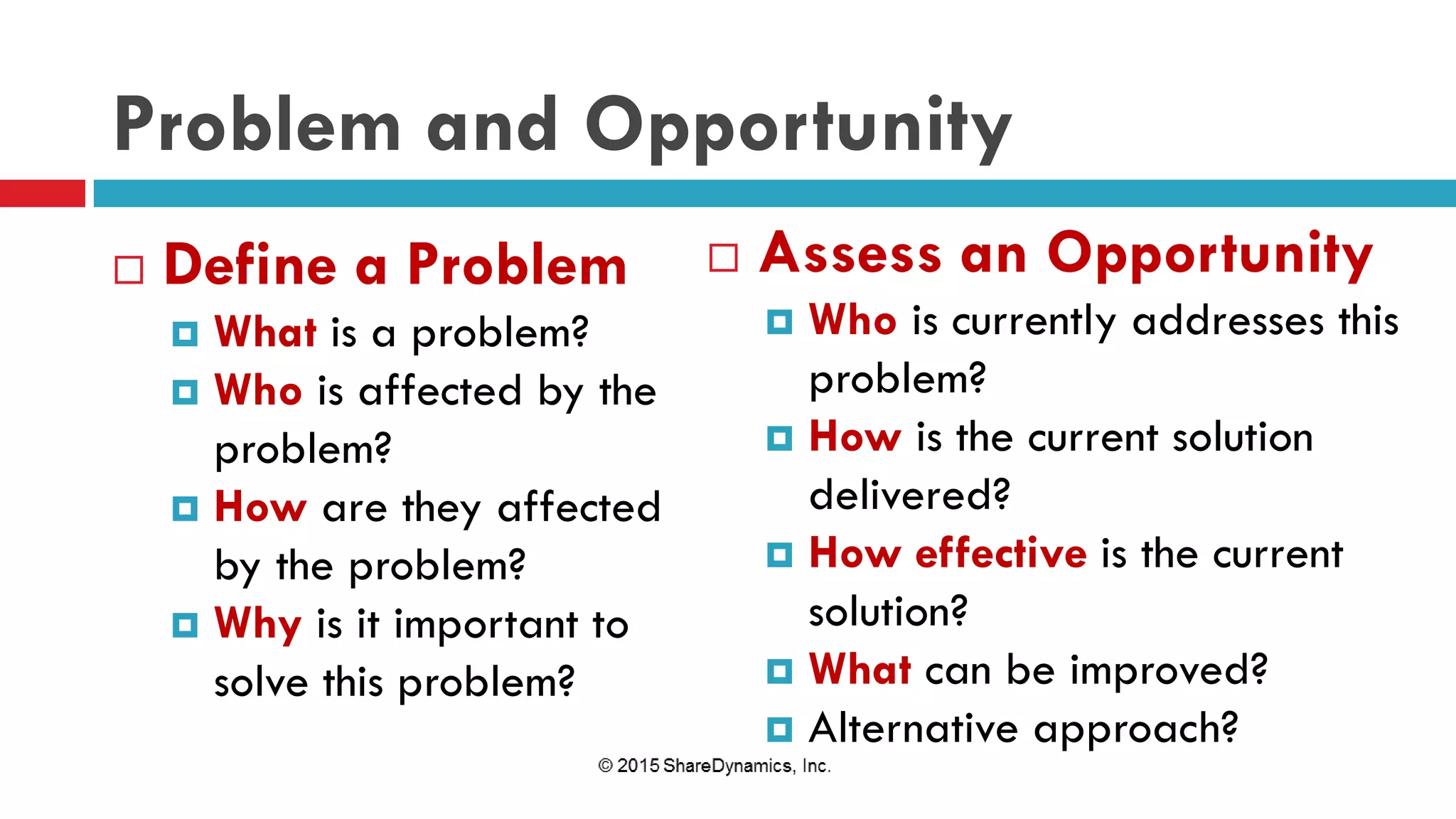 Problem and Opportunity
 Define a Problem
 What is a problem?
 Who is affected by the
problem?
 How are they affected
by the problem?
 Why is it important to
solve this problem?
 Assess an Opportunity
 Who is currently addresses this
problem?
 How is the current solution
delivered?
 How effective is the current
solution?
 What can be improved?
 Alternative approach?
 
