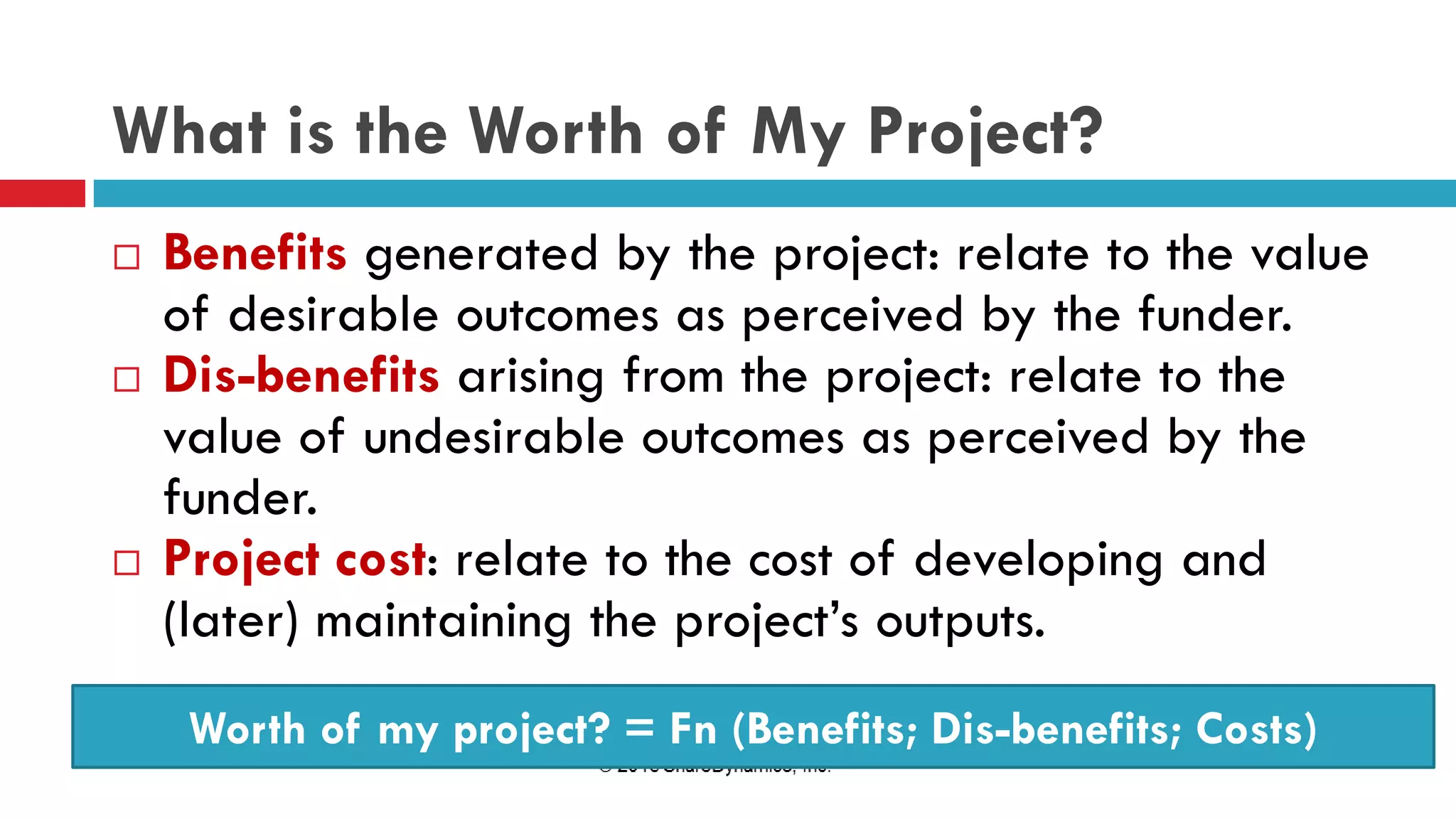 What is the Worth of My Project?
 Benefits generated by the project: relate to the value
of desirable outcomes as perceived by the funder.
 Dis-benefits arising from the project: relate to the
value of undesirable outcomes as perceived by the
funder.
 Project cost: relate to the cost of developing and
(later) maintaining the project’s outputs.
Worth of my project? = Fn (Benefits; Dis-benefits; Costs)
 
