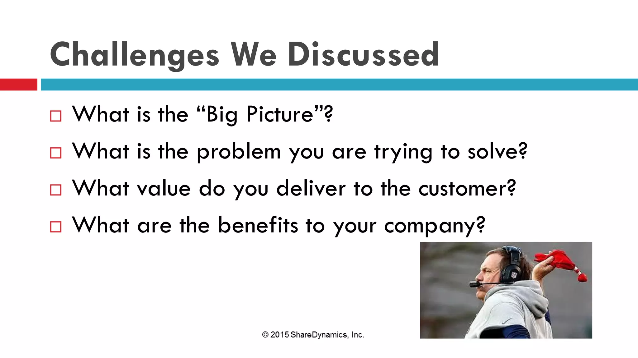 Challenges We Discussed
 What is the “Big Picture”?
 What is the problem you are trying to solve?
 What value do you deliver to the customer?
 What are the benefits to your company?
 