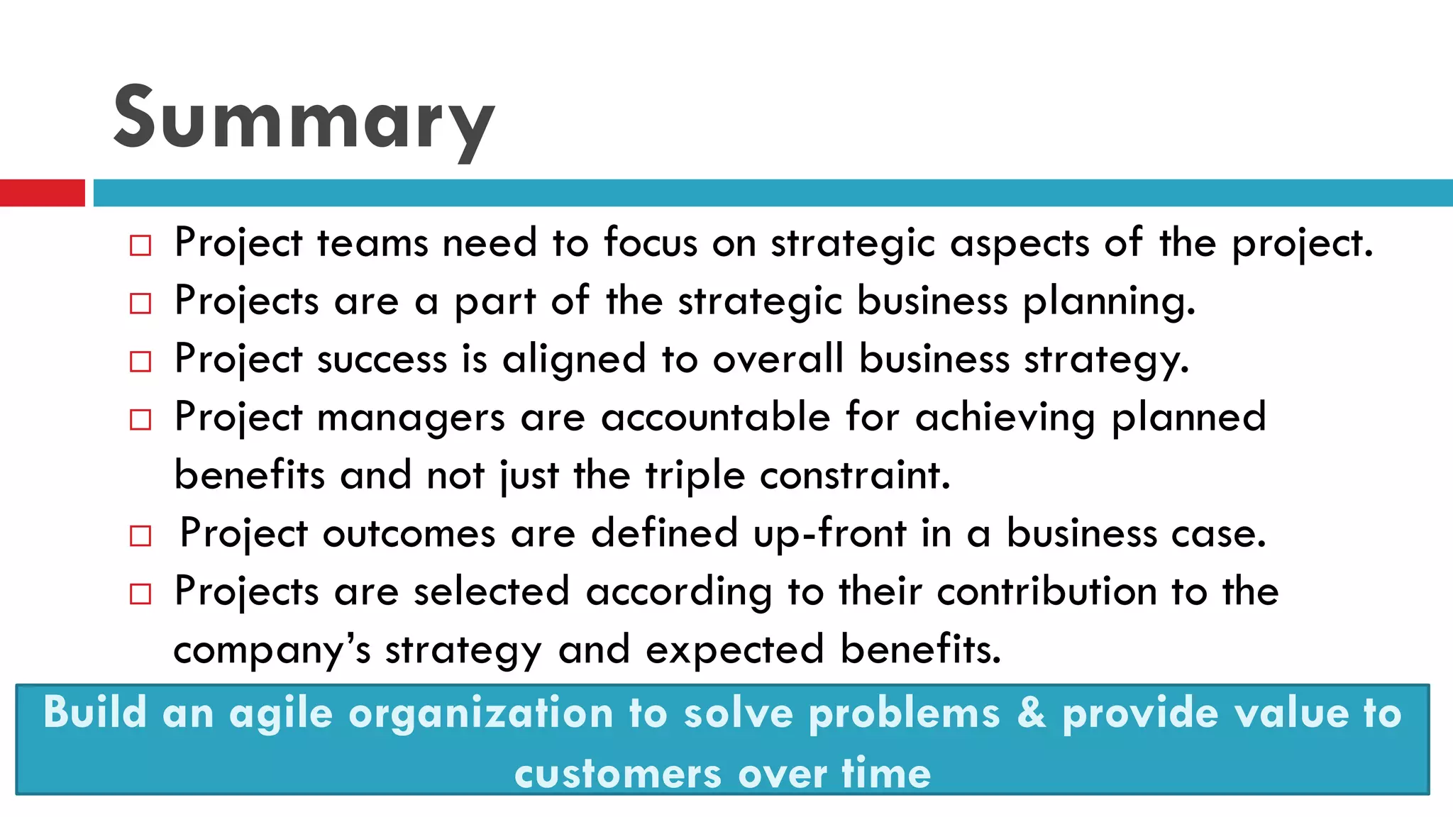 Summary
 Project teams need to focus on strategic aspects of the project.
 Projects are a part of the strategic business planning.
 Project success is aligned to overall business strategy.
 Project managers are accountable for achieving planned
benefits and not just the triple constraint.
 Project outcomes are defined up-front in a business case.
 Projects are selected according to their contribution to the
company’s strategy and expected benefits.
23
Build an agile organization to solve problems & provide value to
customers over time
 